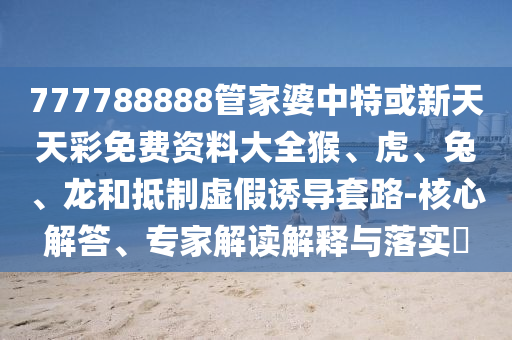777788888管家婆中特或新天天彩免费资料大全猴、虎、兔、龙和抵制虚假诱导套路-核心解答、专家解读解释与落实?